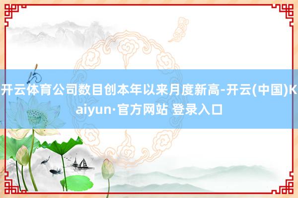 开云体育公司数目创本年以来月度新高-开云(中国)Kaiyun·官方网站 登录入口