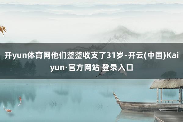 开yun体育网他们整整收支了31岁-开云(中国)Kaiyun·官方网站 登录入口